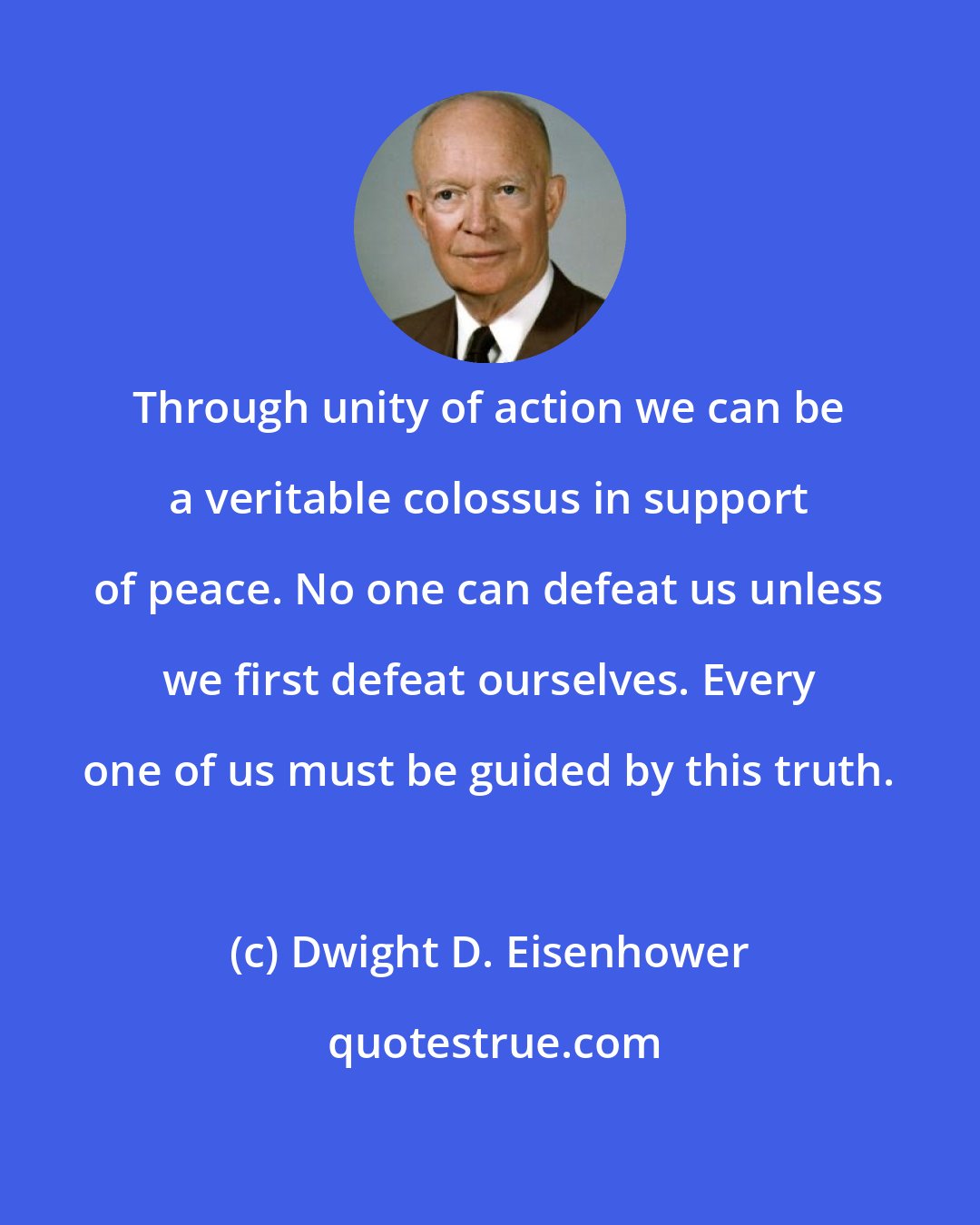 Dwight D. Eisenhower: Through unity of action we can be a veritable colossus in support of peace. No one can defeat us unless we first defeat ourselves. Every one of us must be guided by this truth.