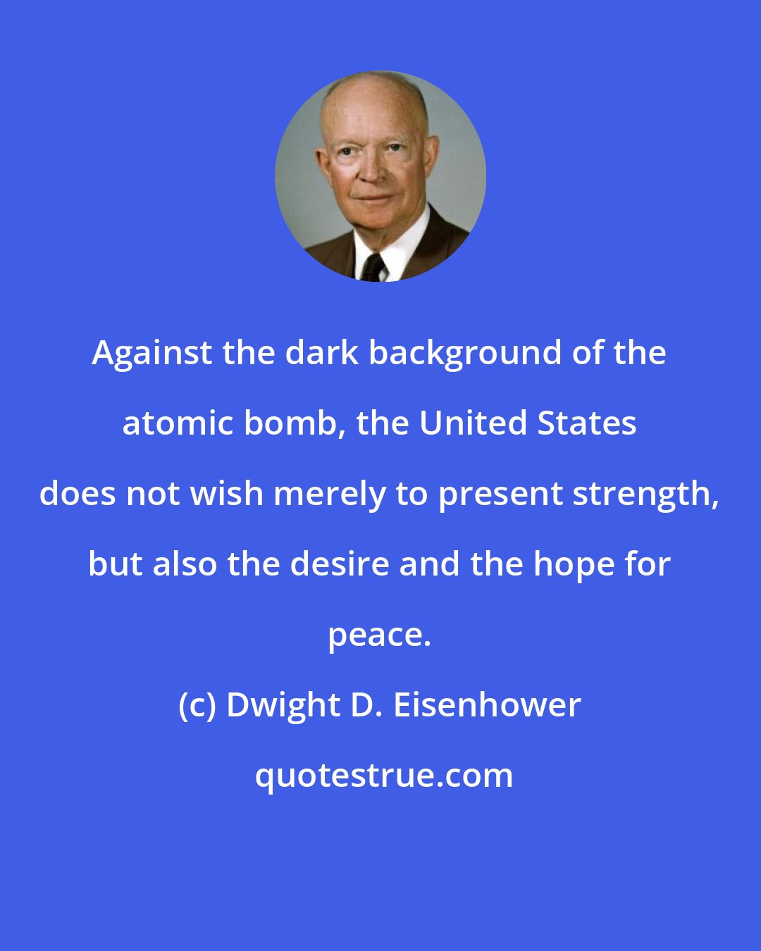 Dwight D. Eisenhower: Against the dark background of the atomic bomb, the United States does not wish merely to present strength, but also the desire and the hope for peace.