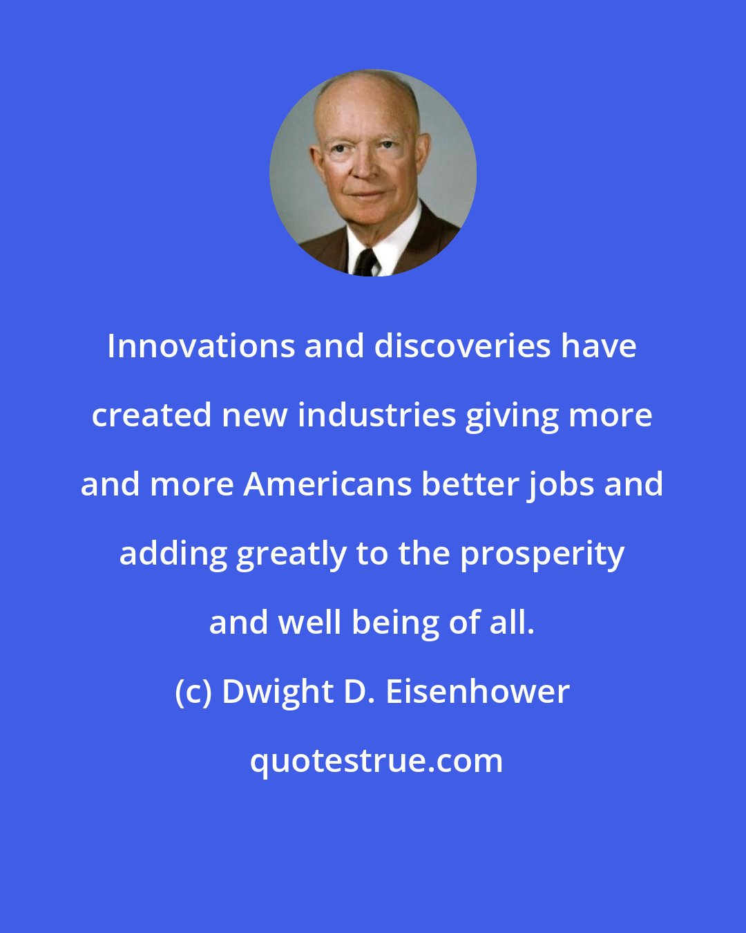 Dwight D. Eisenhower: Innovations and discoveries have created new industries giving more and more Americans better jobs and adding greatly to the prosperity and well being of all.