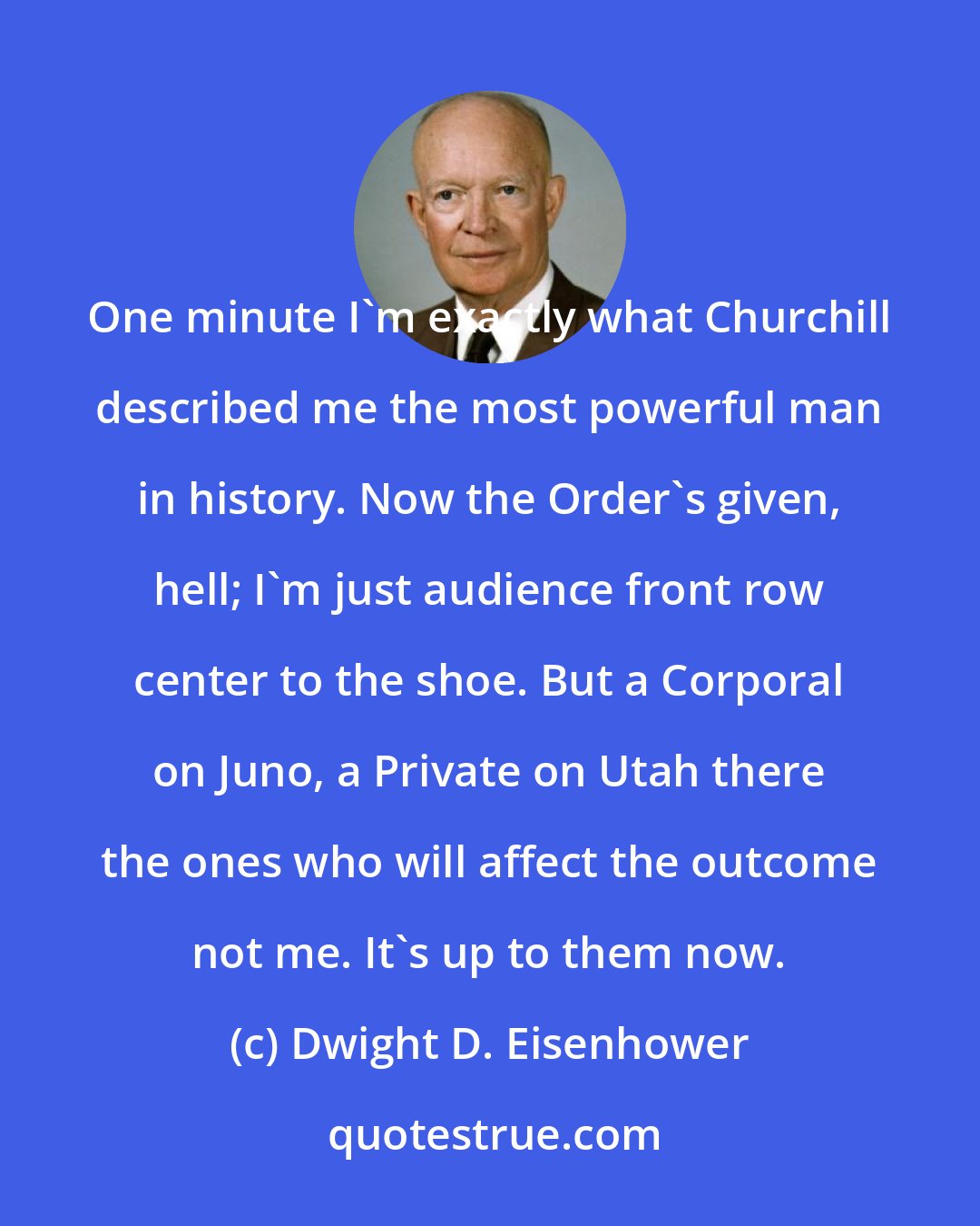 Dwight D. Eisenhower: One minute I'm exactly what Churchill described me the most powerful man in history. Now the Order's given, hell; I'm just audience front row center to the shoe. But a Corporal on Juno, a Private on Utah there the ones who will affect the outcome not me. It's up to them now.