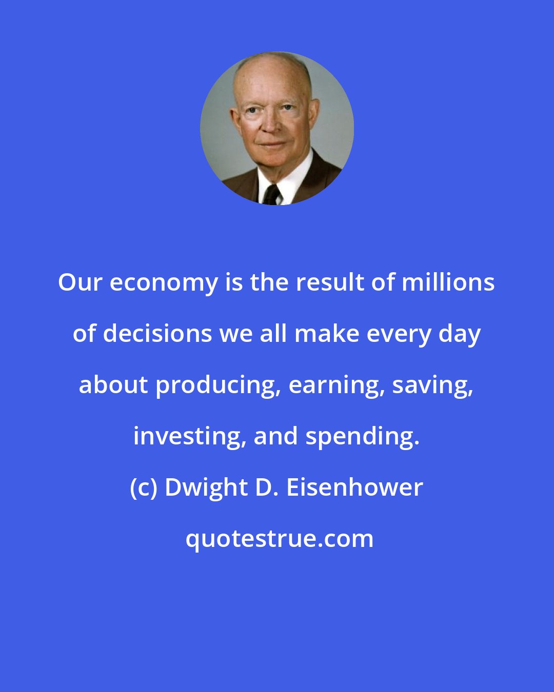 Dwight D. Eisenhower: Our economy is the result of millions of decisions we all make every day about producing, earning, saving, investing, and spending.