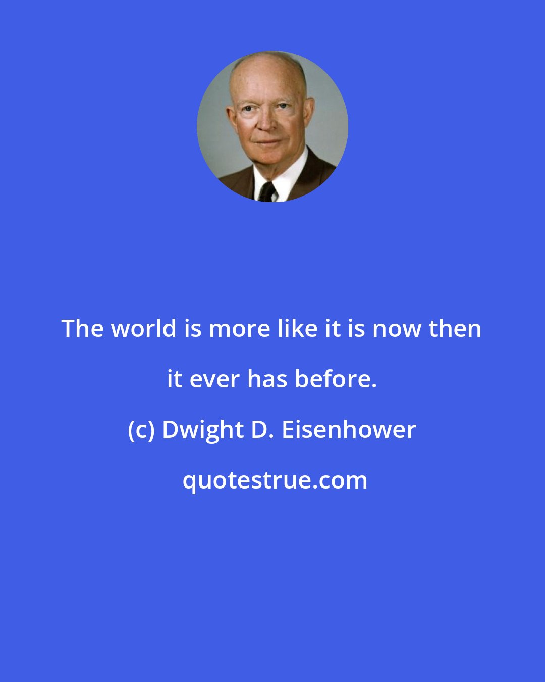 Dwight D. Eisenhower: The world is more like it is now then it ever has before.