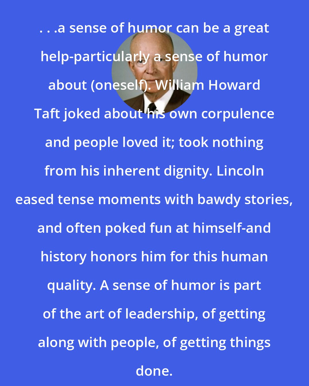 Dwight D. Eisenhower: . . .a sense of humor can be a great help-particularly a sense of humor about (oneself). William Howard Taft joked about his own corpulence and people loved it; took nothing from his inherent dignity. Lincoln eased tense moments with bawdy stories, and often poked fun at himself-and history honors him for this human quality. A sense of humor is part of the art of leadership, of getting along with people, of getting things done.