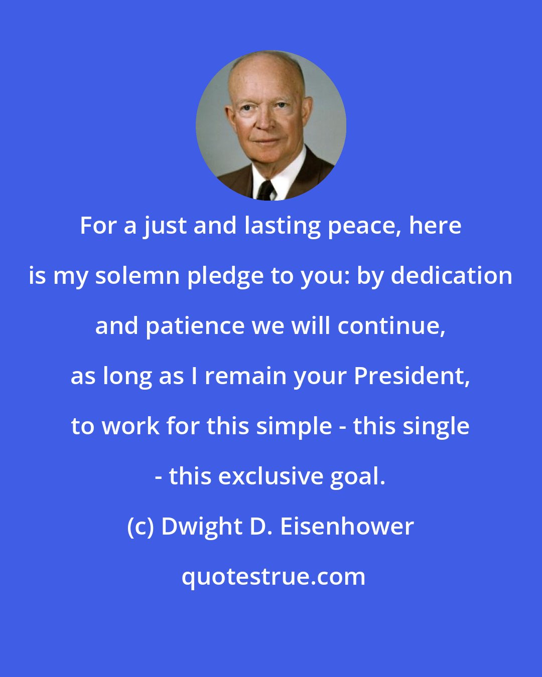 Dwight D. Eisenhower: For a just and lasting peace, here is my solemn pledge to you: by dedication and patience we will continue, as long as I remain your President, to work for this simple - this single - this exclusive goal.