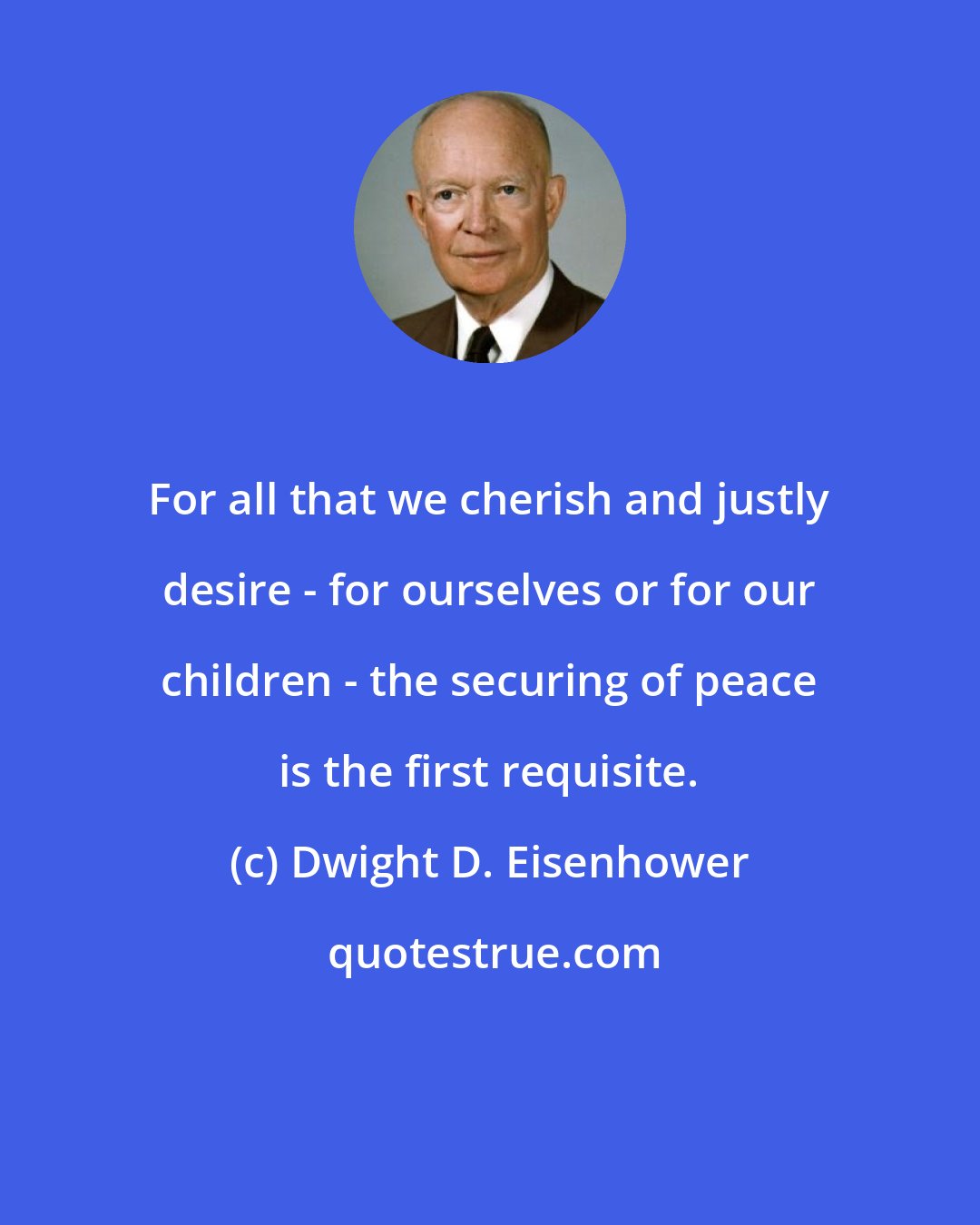 Dwight D. Eisenhower: For all that we cherish and justly desire - for ourselves or for our children - the securing of peace is the first requisite.