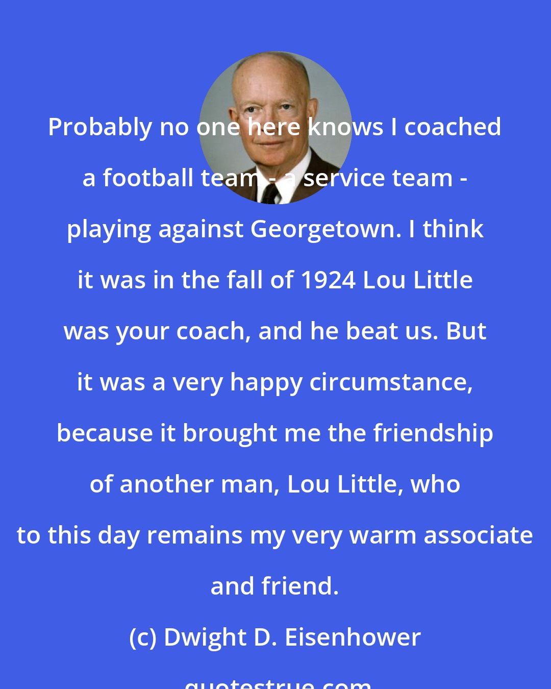 Dwight D. Eisenhower: Probably no one here knows I coached a football team - a service team - playing against Georgetown. I think it was in the fall of 1924 Lou Little was your coach, and he beat us. But it was a very happy circumstance, because it brought me the friendship of another man, Lou Little, who to this day remains my very warm associate and friend.