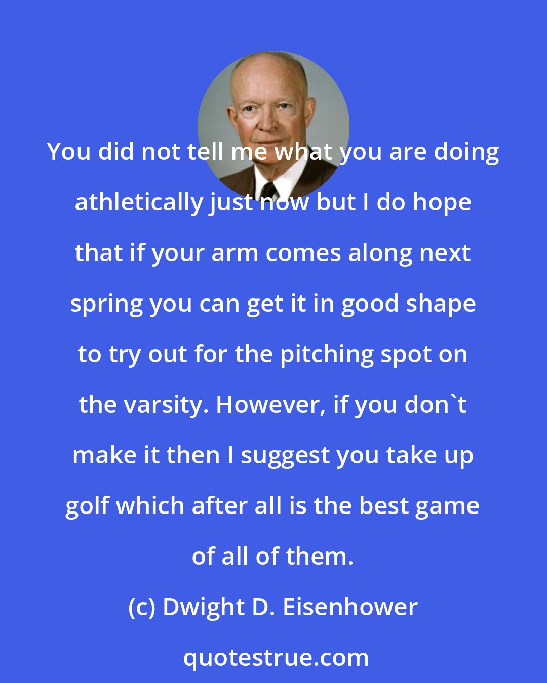 Dwight D. Eisenhower: You did not tell me what you are doing athletically just now but I do hope that if your arm comes along next spring you can get it in good shape to try out for the pitching spot on the varsity. However, if you don't make it then I suggest you take up golf which after all is the best game of all of them.