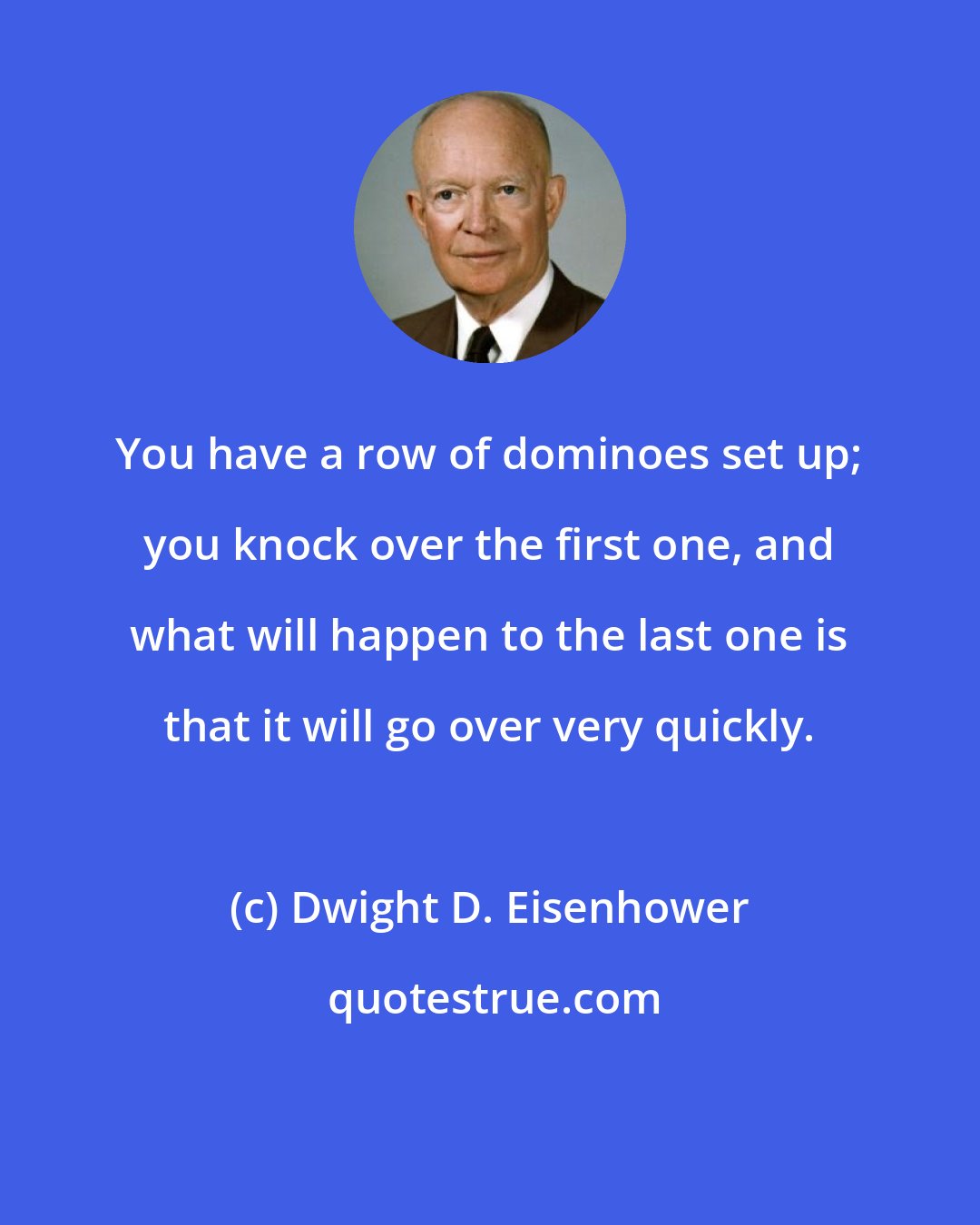 Dwight D. Eisenhower: You have a row of dominoes set up; you knock over the first one, and what will happen to the last one is that it will go over very quickly.