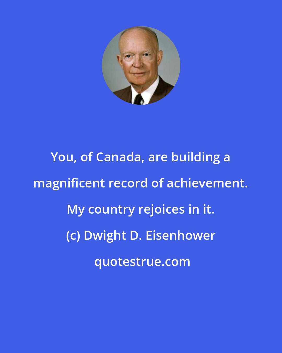 Dwight D. Eisenhower: You, of Canada, are building a magnificent record of achievement. My country rejoices in it.