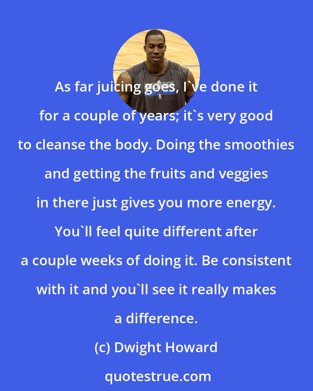 Dwight Howard: As far juicing goes, I've done it for a couple of years; it's very good to cleanse the body. Doing the smoothies and getting the fruits and veggies in there just gives you more energy. You'll feel quite different after a couple weeks of doing it. Be consistent with it and you'll see it really makes a difference.