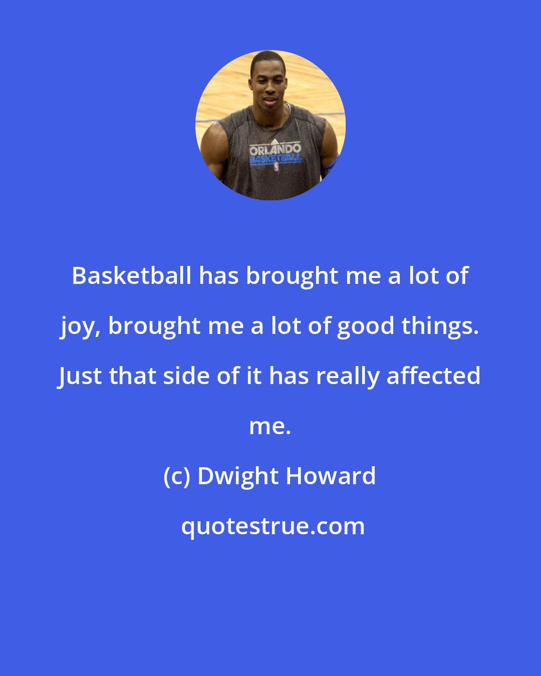 Dwight Howard: Basketball has brought me a lot of joy, brought me a lot of good things. Just that side of it has really affected me.