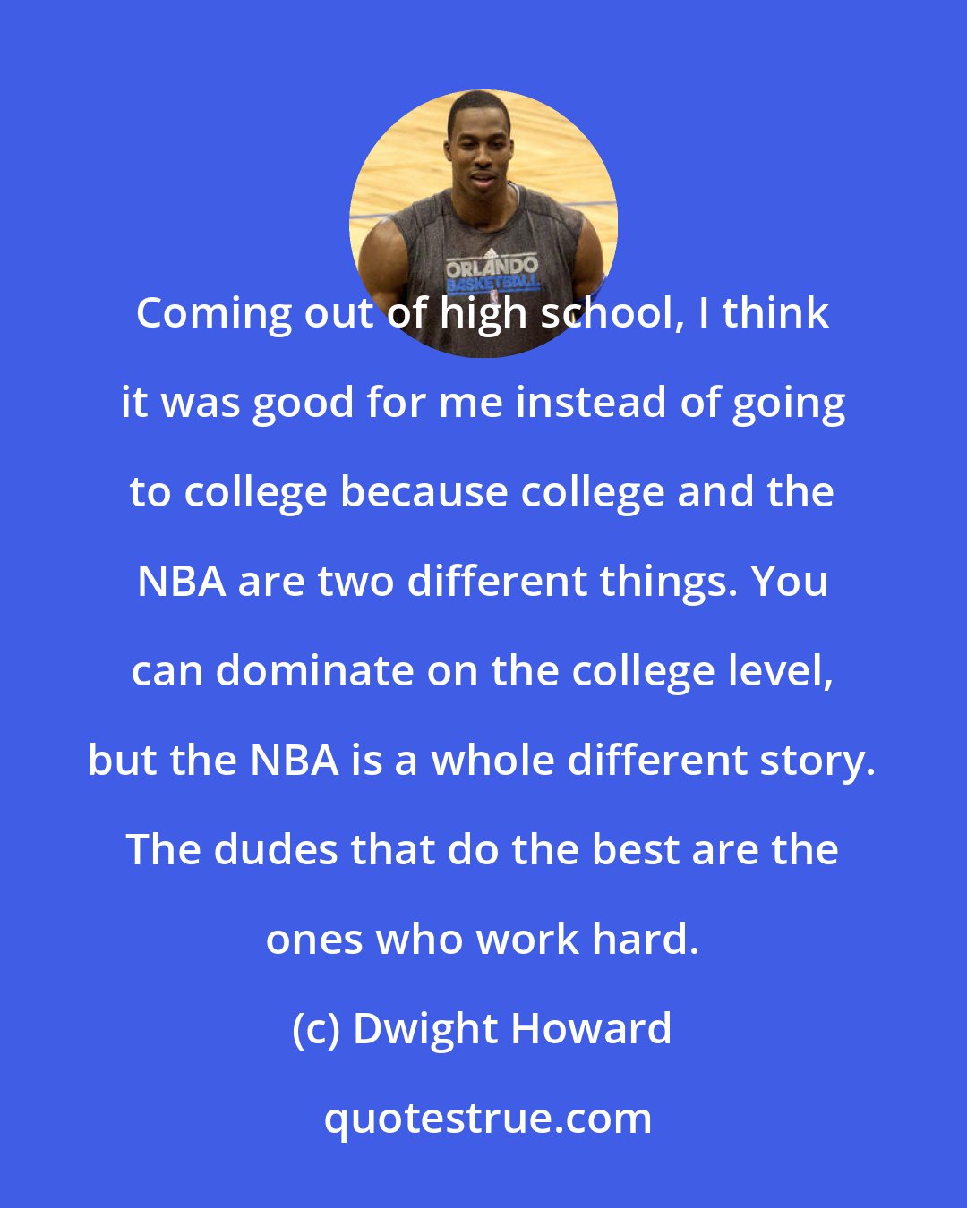 Dwight Howard: Coming out of high school, I think it was good for me instead of going to college because college and the NBA are two different things. You can dominate on the college level, but the NBA is a whole different story. The dudes that do the best are the ones who work hard.