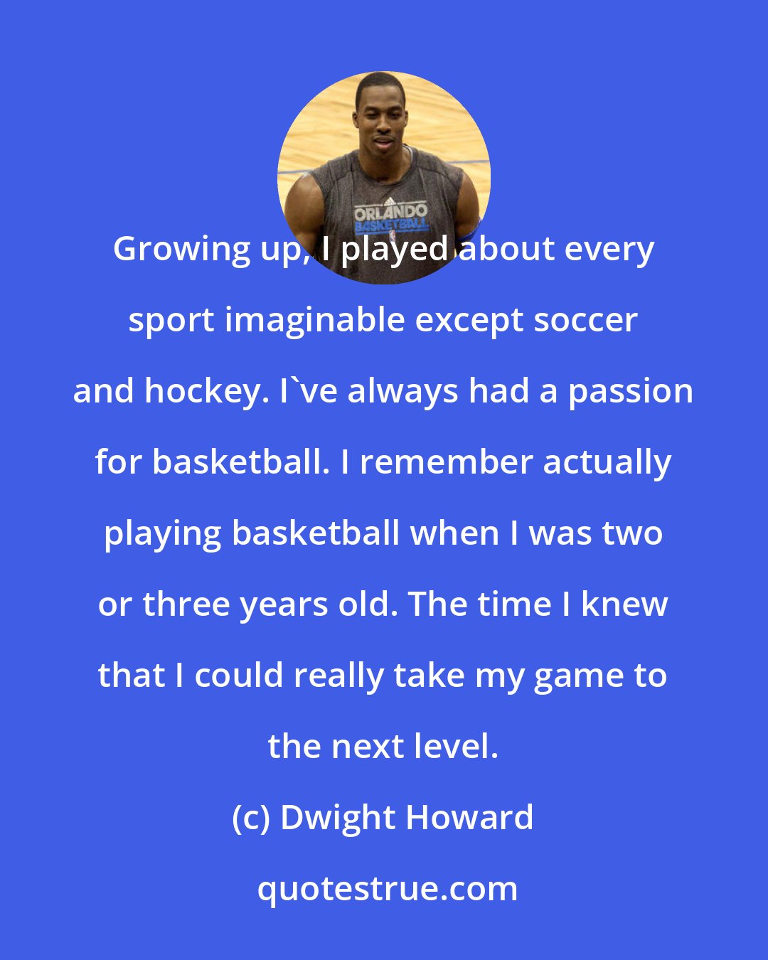 Dwight Howard: Growing up, I played about every sport imaginable except soccer and hockey. I've always had a passion for basketball. I remember actually playing basketball when I was two or three years old. The time I knew that I could really take my game to the next level.