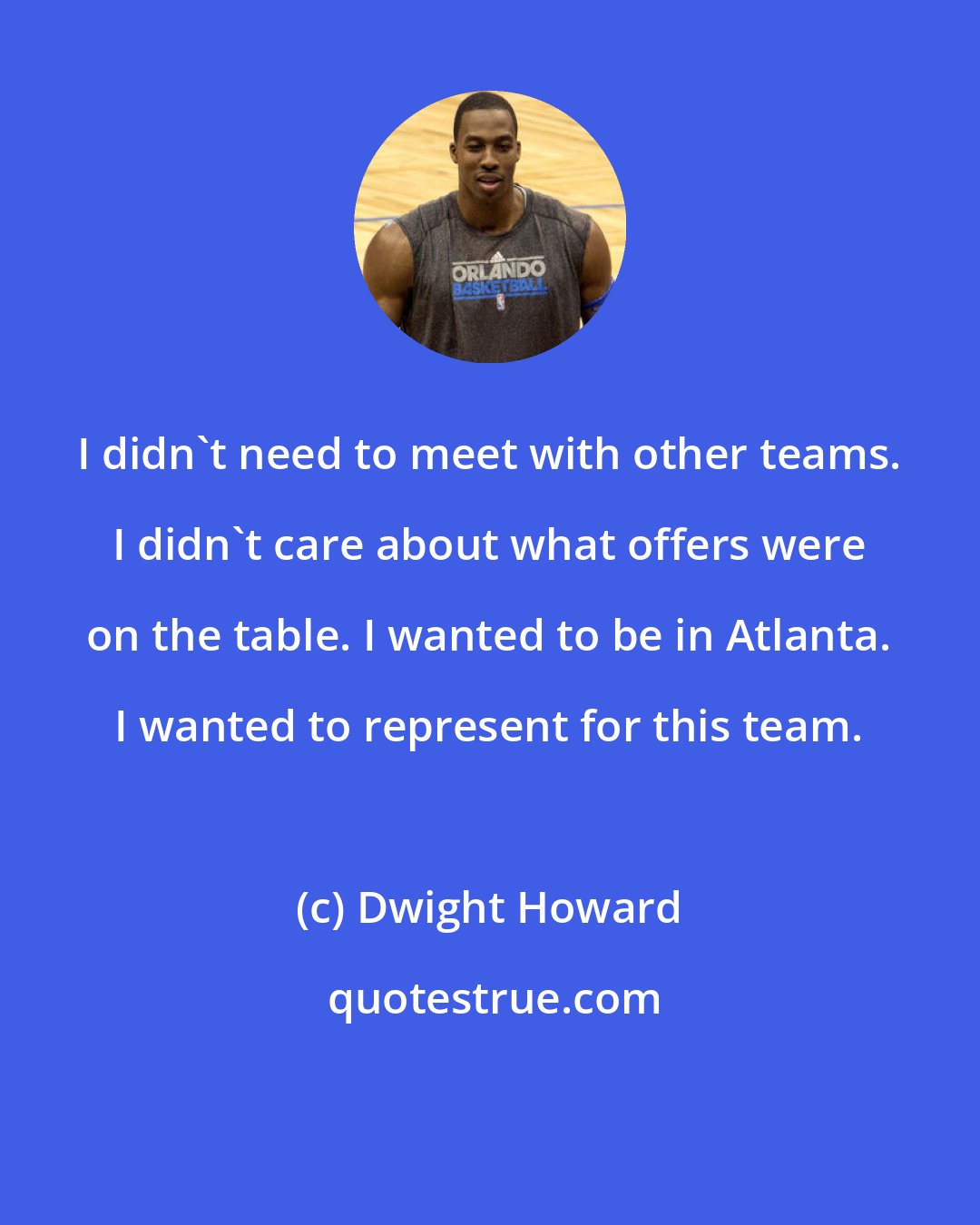 Dwight Howard: I didn't need to meet with other teams. I didn't care about what offers were on the table. I wanted to be in Atlanta. I wanted to represent for this team.