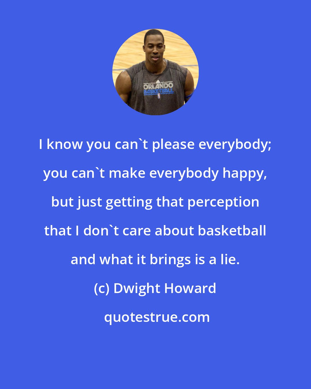 Dwight Howard: I know you can't please everybody; you can't make everybody happy, but just getting that perception that I don't care about basketball and what it brings is a lie.