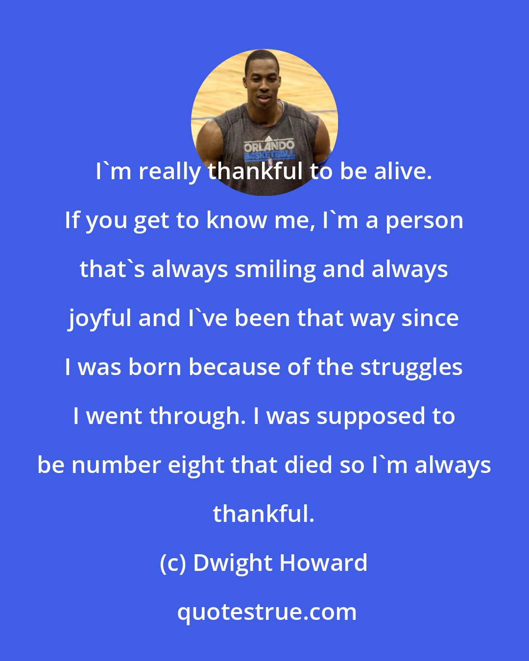 Dwight Howard: I'm really thankful to be alive. If you get to know me, I'm a person that's always smiling and always joyful and I've been that way since I was born because of the struggles I went through. I was supposed to be number eight that died so I'm always thankful.