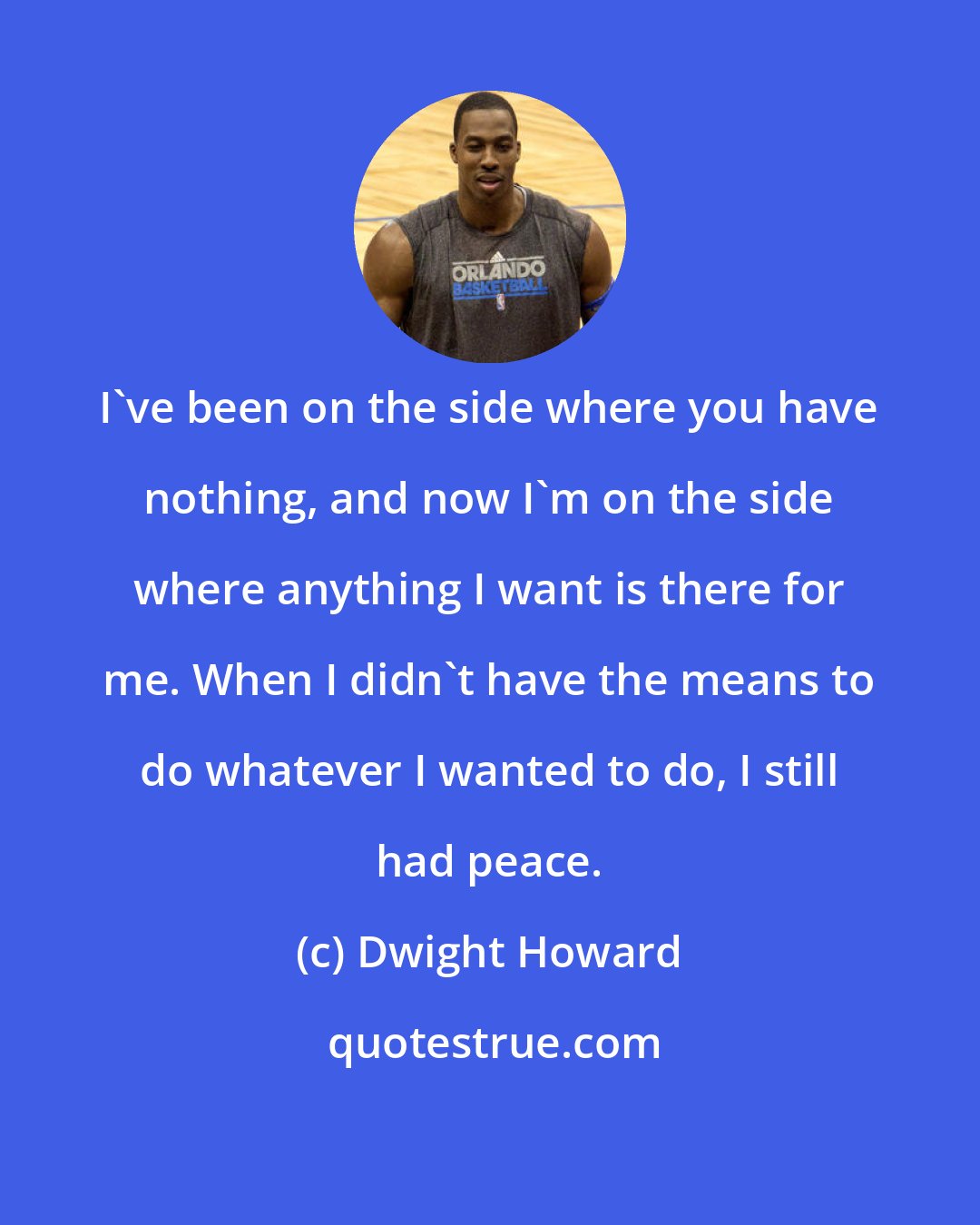 Dwight Howard: I've been on the side where you have nothing, and now I'm on the side where anything I want is there for me. When I didn't have the means to do whatever I wanted to do, I still had peace.