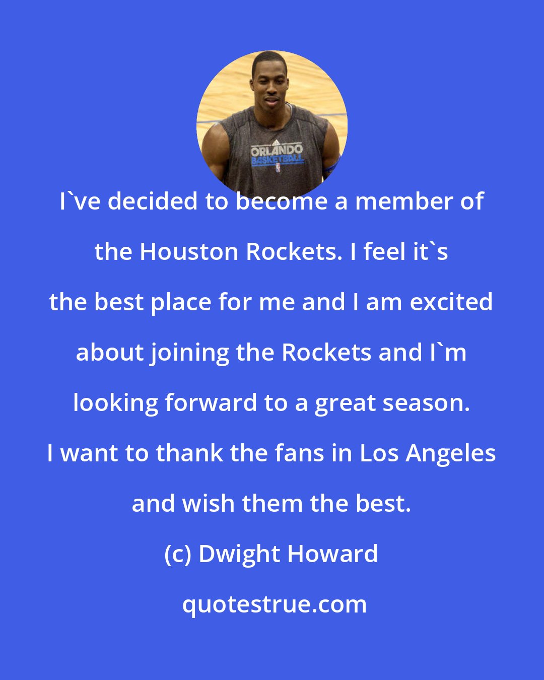 Dwight Howard: I've decided to become a member of the Houston Rockets. I feel it's the best place for me and I am excited about joining the Rockets and I'm looking forward to a great season. I want to thank the fans in Los Angeles and wish them the best.