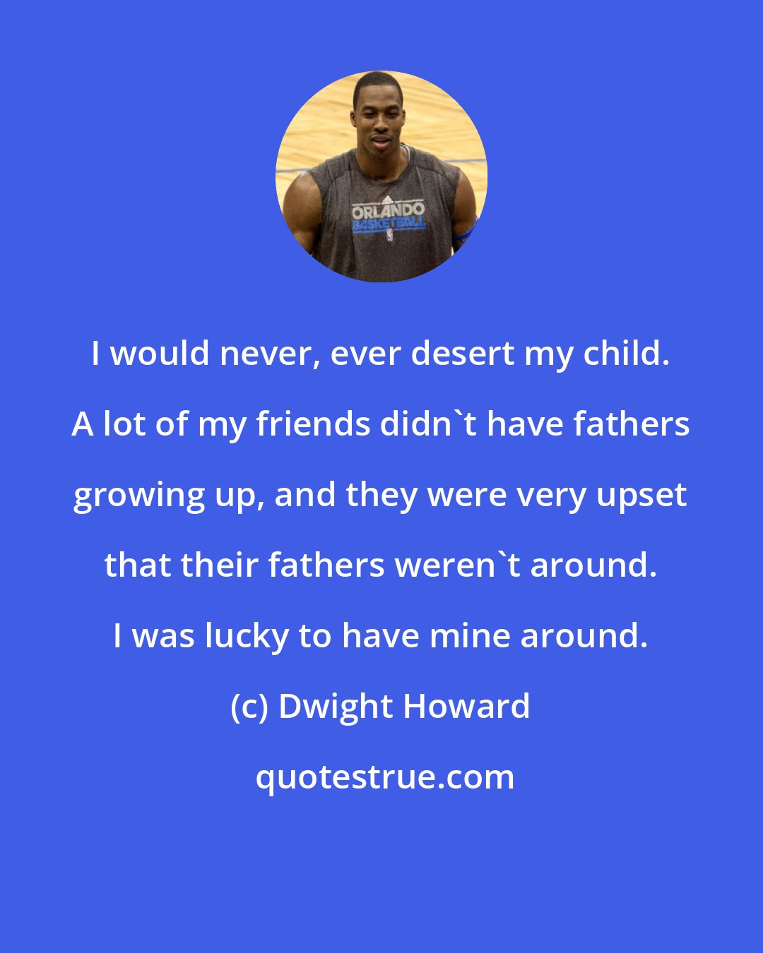 Dwight Howard: I would never, ever desert my child. A lot of my friends didn't have fathers growing up, and they were very upset that their fathers weren't around. I was lucky to have mine around.