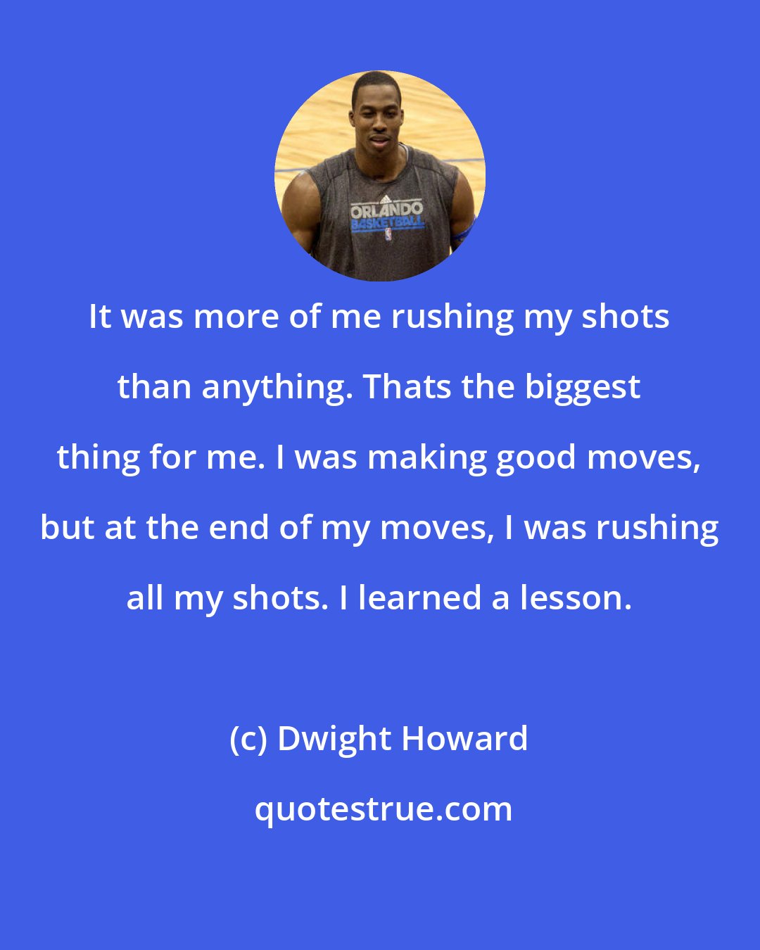 Dwight Howard: It was more of me rushing my shots than anything. Thats the biggest thing for me. I was making good moves, but at the end of my moves, I was rushing all my shots. I learned a lesson.