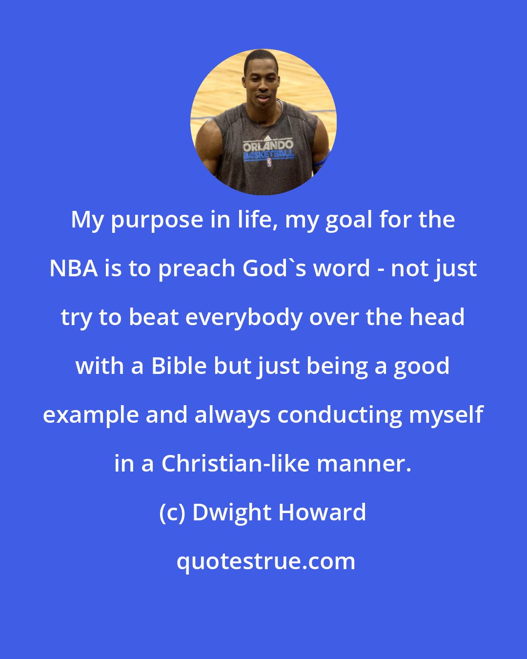 Dwight Howard: My purpose in life, my goal for the NBA is to preach God's word - not just try to beat everybody over the head with a Bible but just being a good example and always conducting myself in a Christian-like manner.