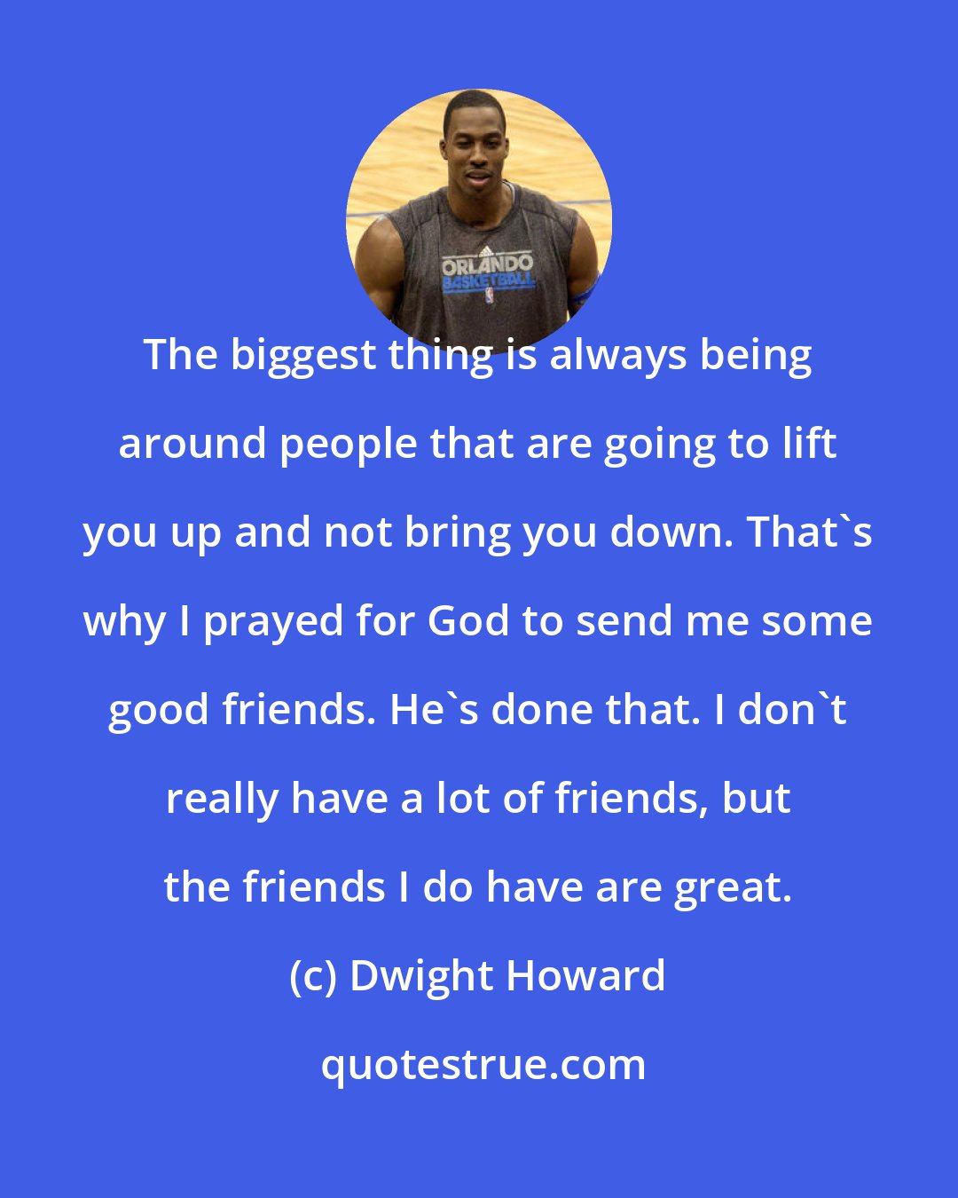 Dwight Howard: The biggest thing is always being around people that are going to lift you up and not bring you down. That's why I prayed for God to send me some good friends. He's done that. I don't really have a lot of friends, but the friends I do have are great.