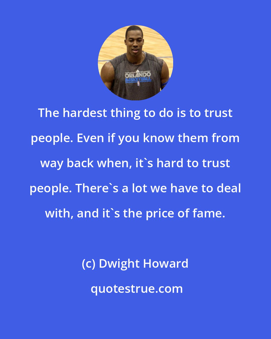 Dwight Howard: The hardest thing to do is to trust people. Even if you know them from way back when, it's hard to trust people. There's a lot we have to deal with, and it's the price of fame.