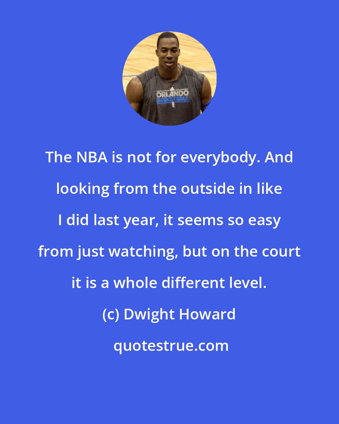 Dwight Howard: The NBA is not for everybody. And looking from the outside in like I did last year, it seems so easy from just watching, but on the court it is a whole different level.