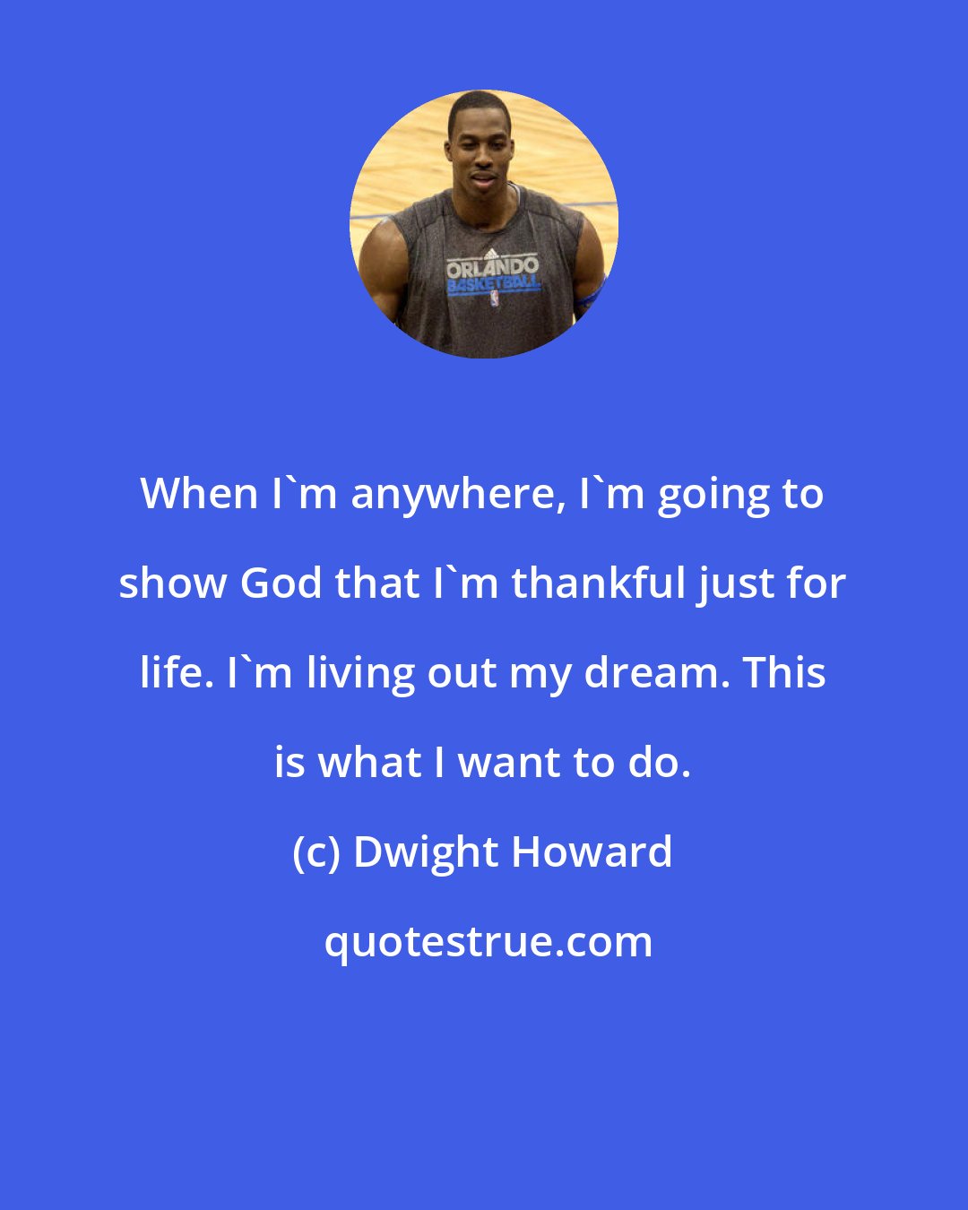 Dwight Howard: When I'm anywhere, I'm going to show God that I'm thankful just for life. I'm living out my dream. This is what I want to do.