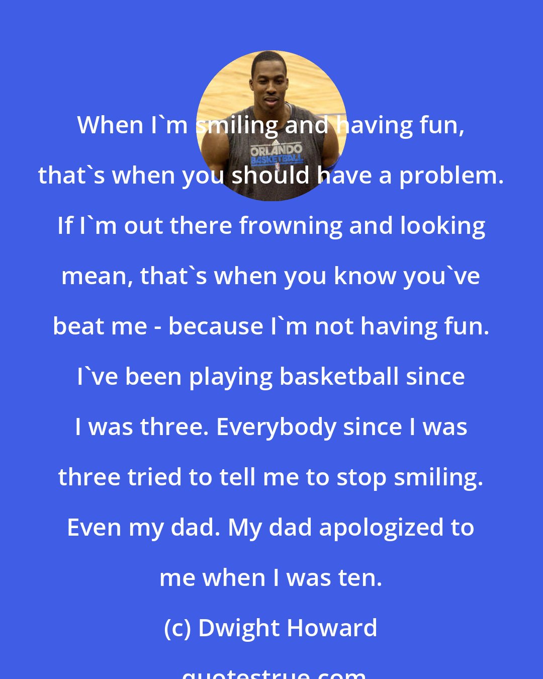 Dwight Howard: When I'm smiling and having fun, that's when you should have a problem. If I'm out there frowning and looking mean, that's when you know you've beat me - because I'm not having fun. I've been playing basketball since I was three. Everybody since I was three tried to tell me to stop smiling. Even my dad. My dad apologized to me when I was ten.