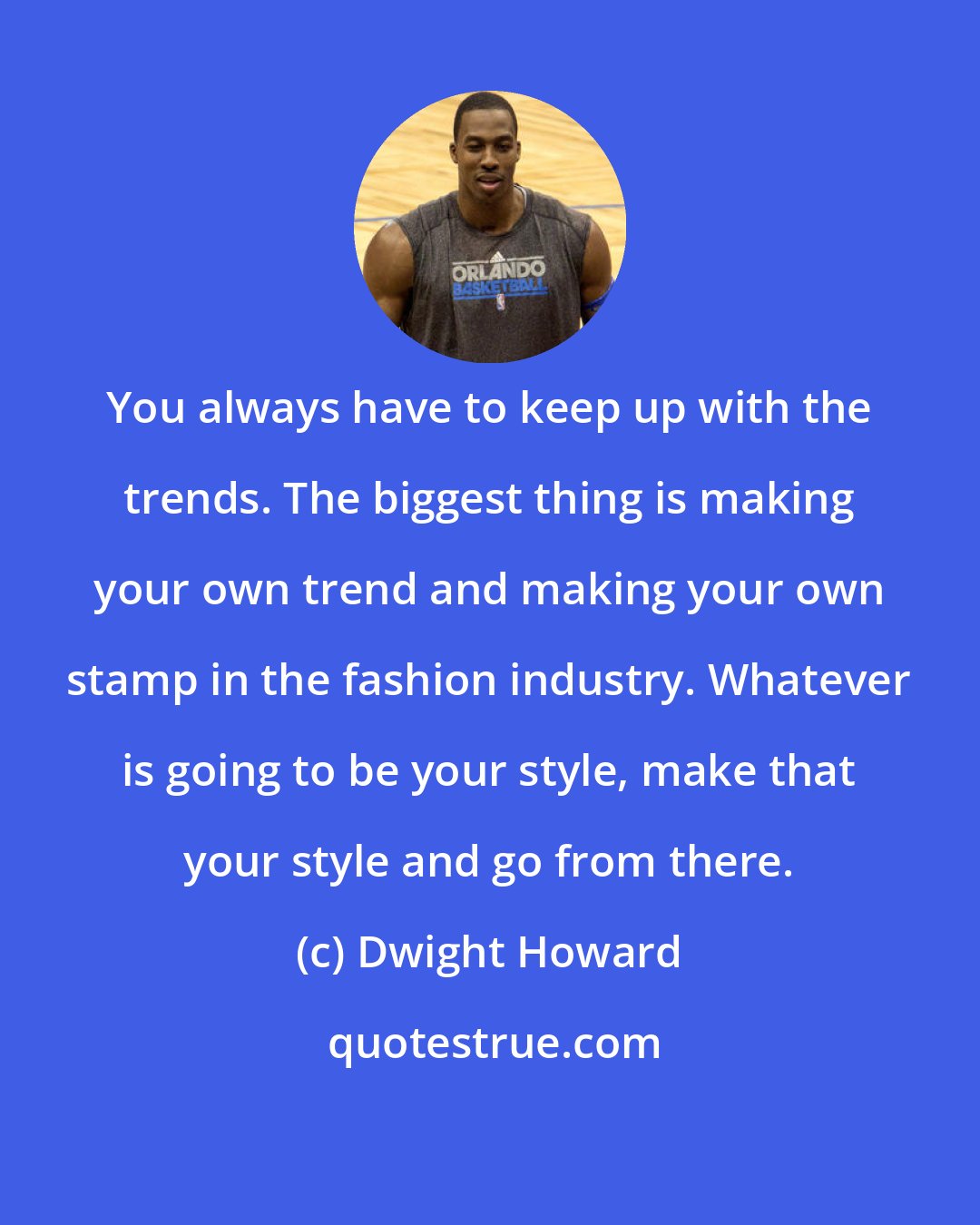 Dwight Howard: You always have to keep up with the trends. The biggest thing is making your own trend and making your own stamp in the fashion industry. Whatever is going to be your style, make that your style and go from there.