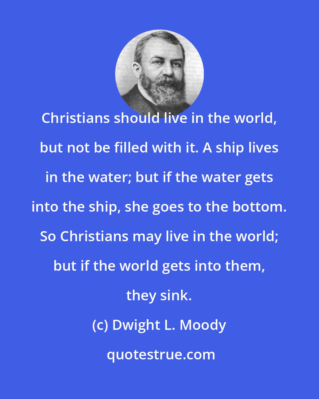 Dwight L. Moody: Christians should live in the world, but not be filled with it. A ship lives in the water; but if the water gets into the ship, she goes to the bottom. So Christians may live in the world; but if the world gets into them, they sink.