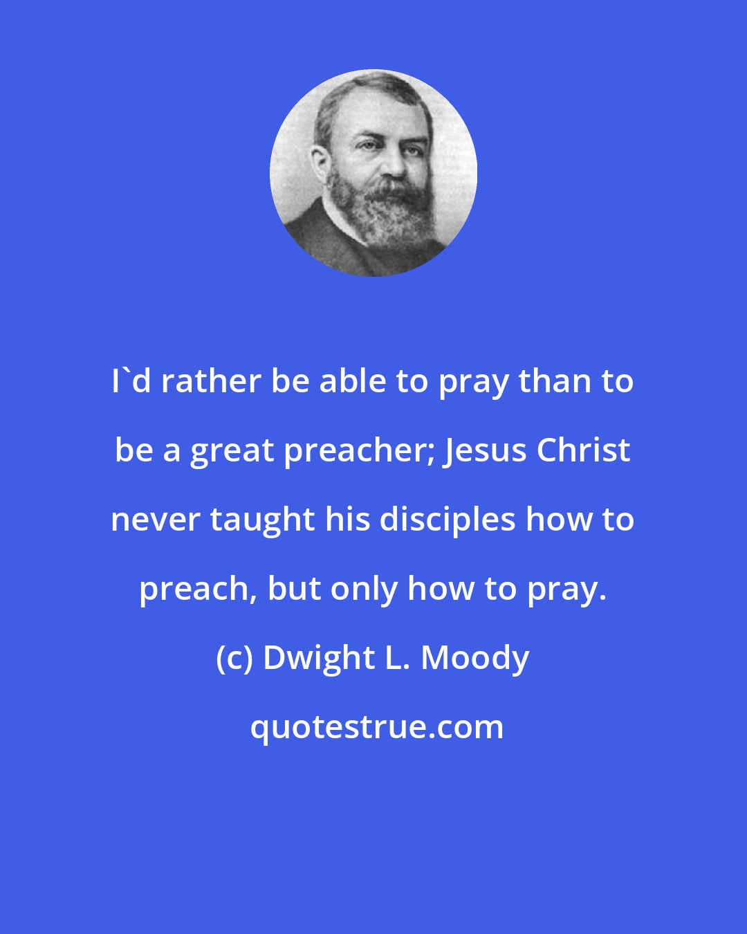 Dwight L. Moody: I'd rather be able to pray than to be a great preacher; Jesus Christ never taught his disciples how to preach, but only how to pray.