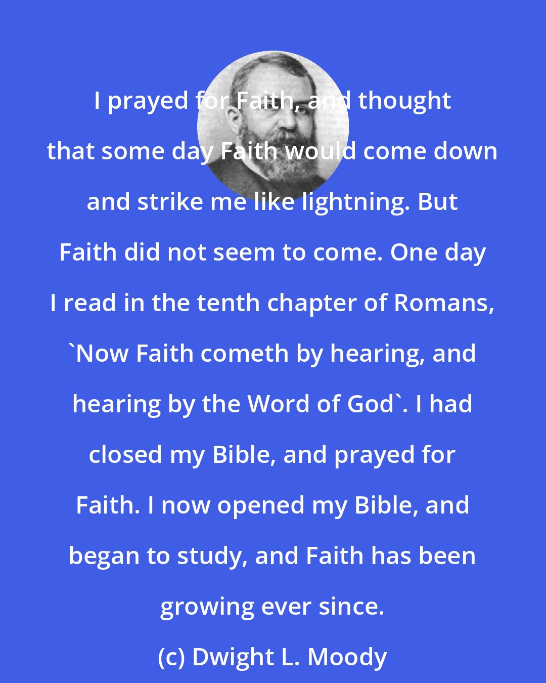 Dwight L. Moody: I prayed for Faith, and thought that some day Faith would come down and strike me like lightning. But Faith did not seem to come. One day I read in the tenth chapter of Romans, 'Now Faith cometh by hearing, and hearing by the Word of God'. I had closed my Bible, and prayed for Faith. I now opened my Bible, and began to study, and Faith has been growing ever since.