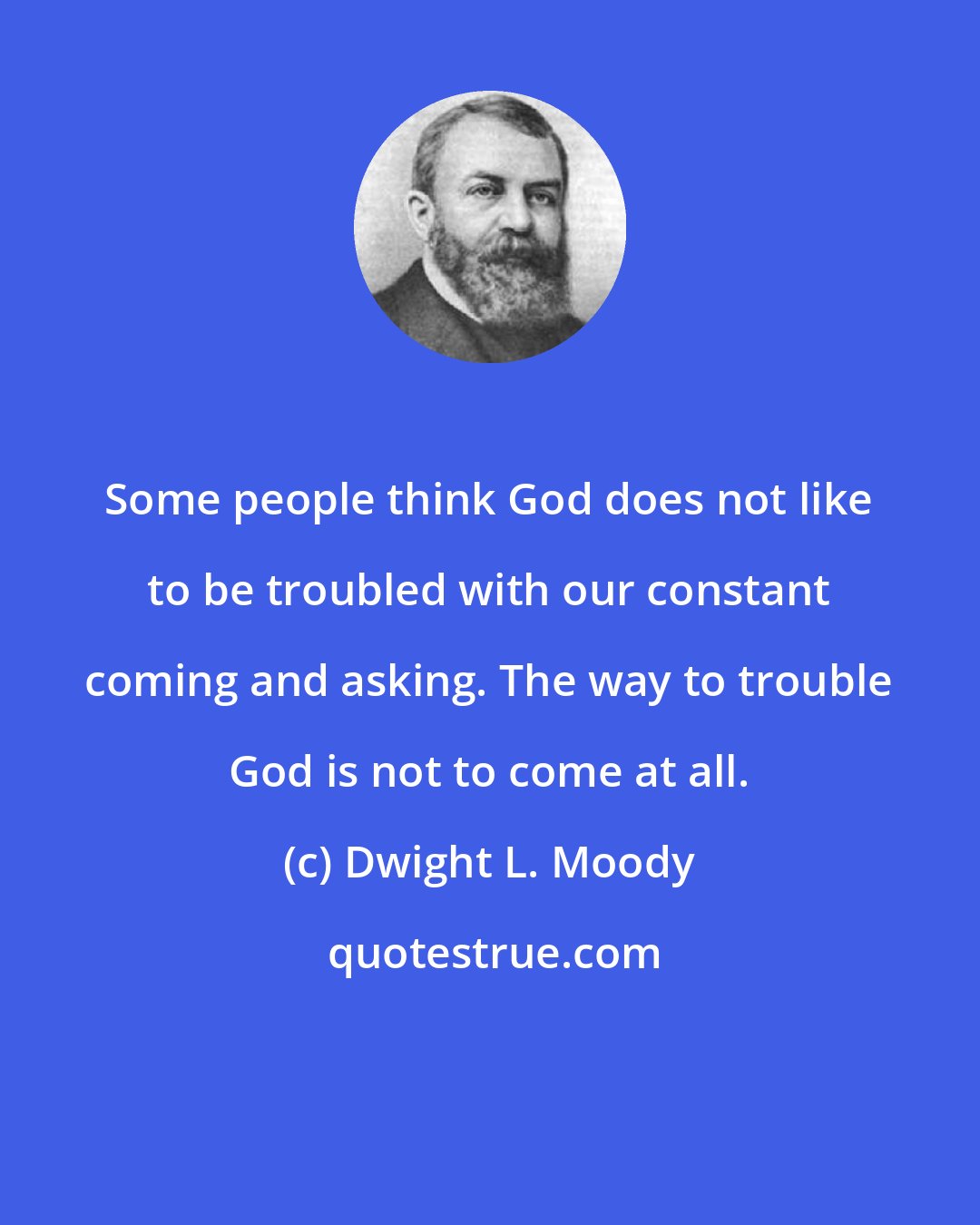 Dwight L. Moody: Some people think God does not like to be troubled with our constant coming and asking. The way to trouble God is not to come at all.