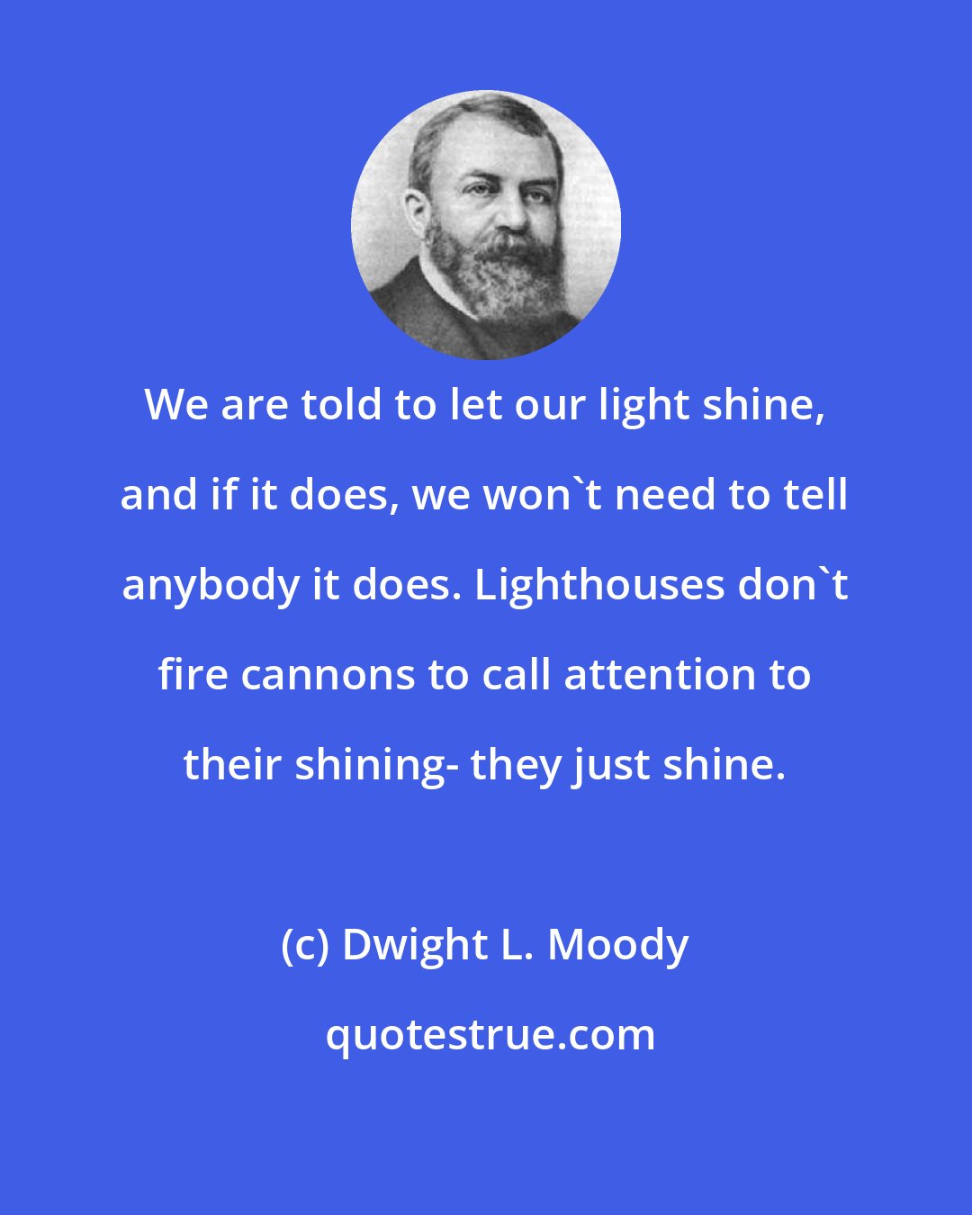 Dwight L. Moody: We are told to let our light shine, and if it does, we won't need to tell anybody it does. Lighthouses don't fire cannons to call attention to their shining- they just shine.