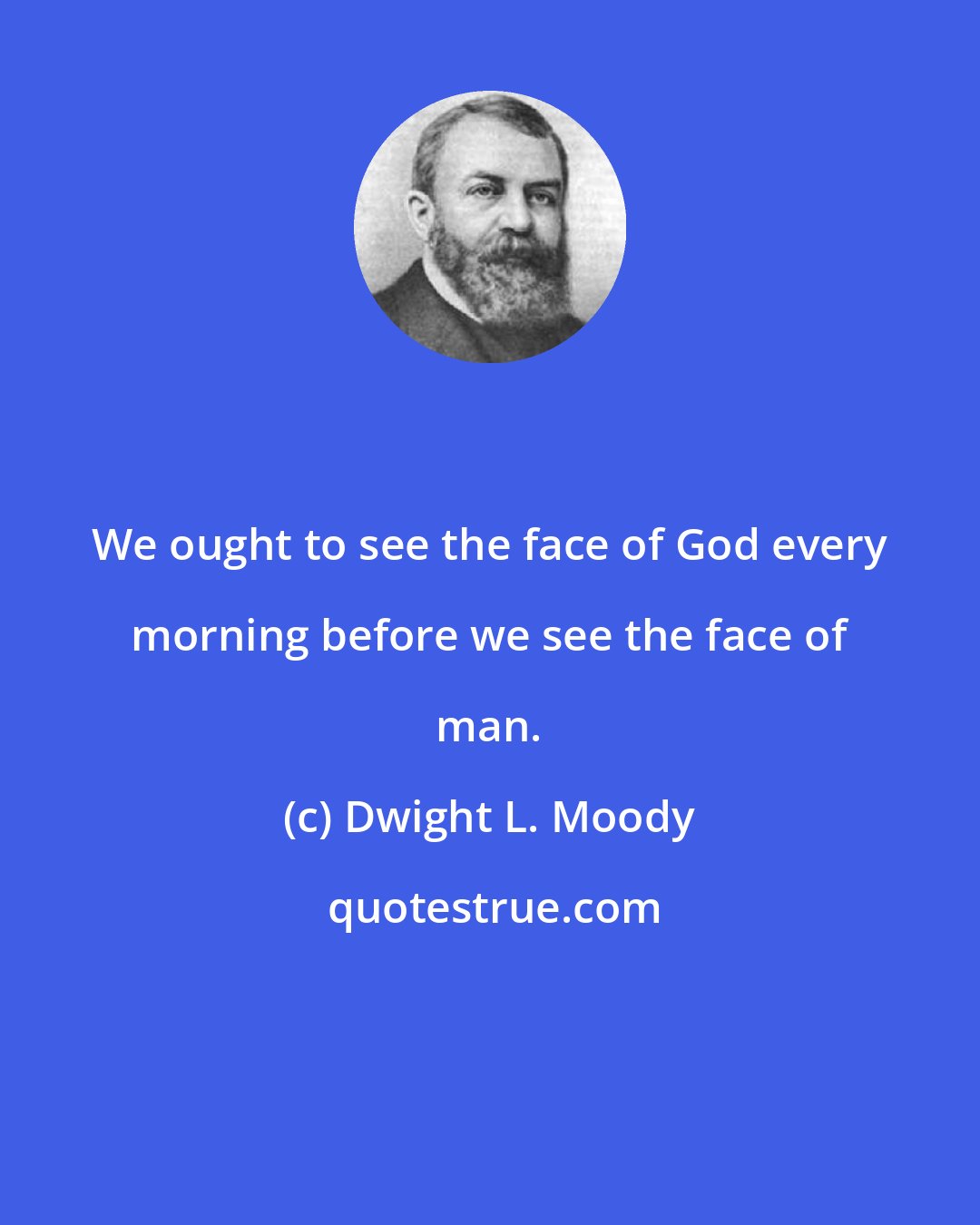 Dwight L. Moody: We ought to see the face of God every morning before we see the face of man.