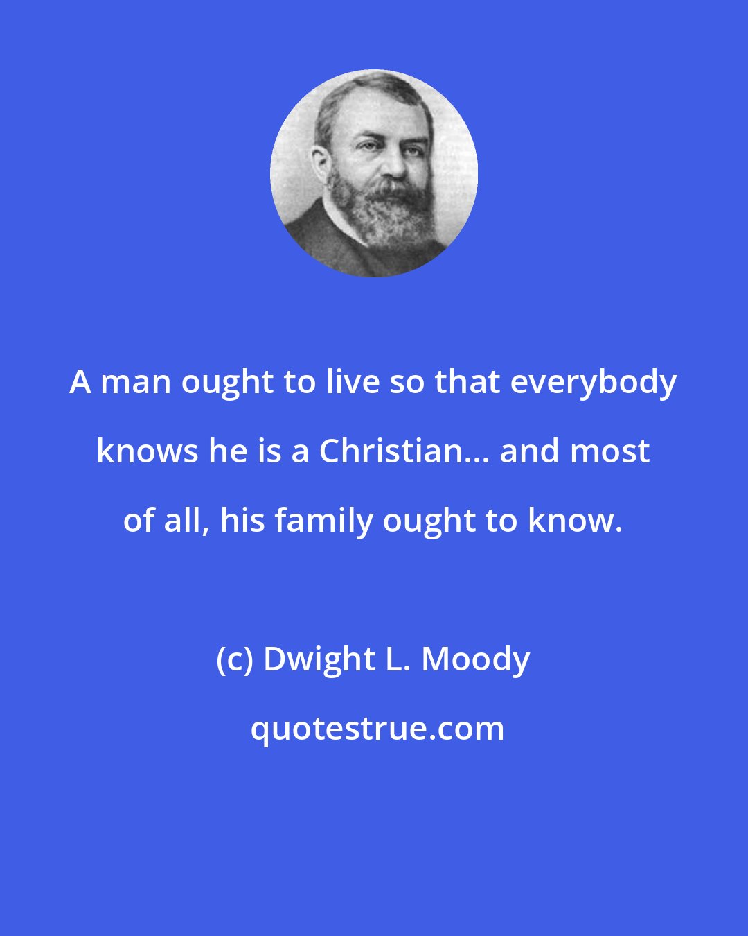 Dwight L. Moody: A man ought to live so that everybody knows he is a Christian... and most of all, his family ought to know.