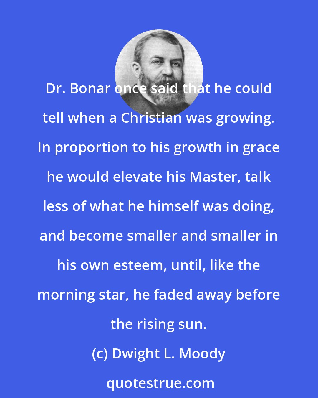 Dwight L. Moody: Dr. Bonar once said that he could tell when a Christian was growing. In proportion to his growth in grace he would elevate his Master, talk less of what he himself was doing, and become smaller and smaller in his own esteem, until, like the morning star, he faded away before the rising sun.