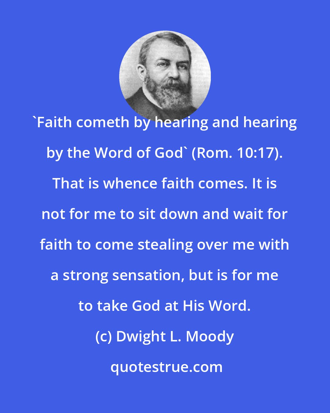 Dwight L. Moody: 'Faith cometh by hearing and hearing by the Word of God' (Rom. 10:17). That is whence faith comes. It is not for me to sit down and wait for faith to come stealing over me with a strong sensation, but is for me to take God at His Word.