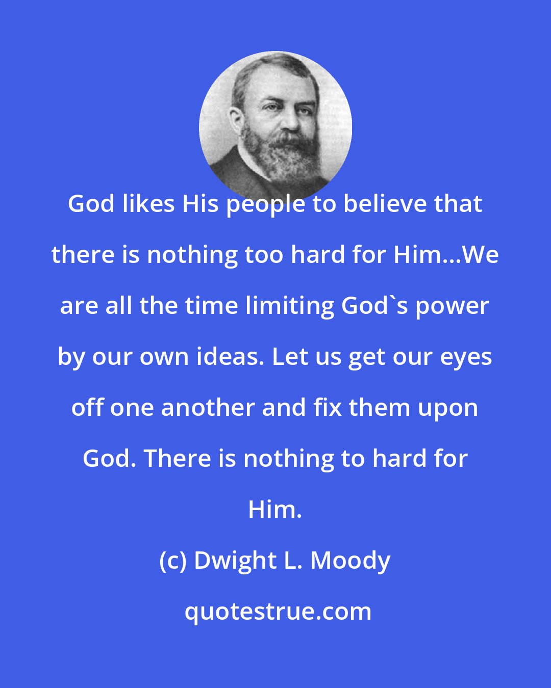 Dwight L. Moody: God likes His people to believe that there is nothing too hard for Him...We are all the time limiting God's power by our own ideas. Let us get our eyes off one another and fix them upon God. There is nothing to hard for Him.