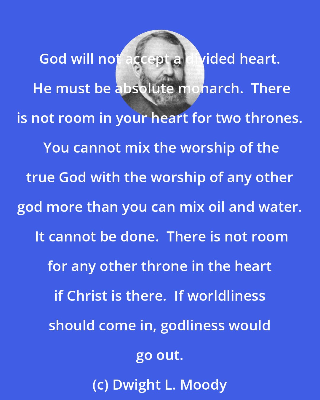 Dwight L. Moody: God will not accept a divided heart.  He must be absolute monarch.  There is not room in your heart for two thrones.  You cannot mix the worship of the true God with the worship of any other god more than you can mix oil and water.  It cannot be done.  There is not room for any other throne in the heart if Christ is there.  If worldliness should come in, godliness would go out.