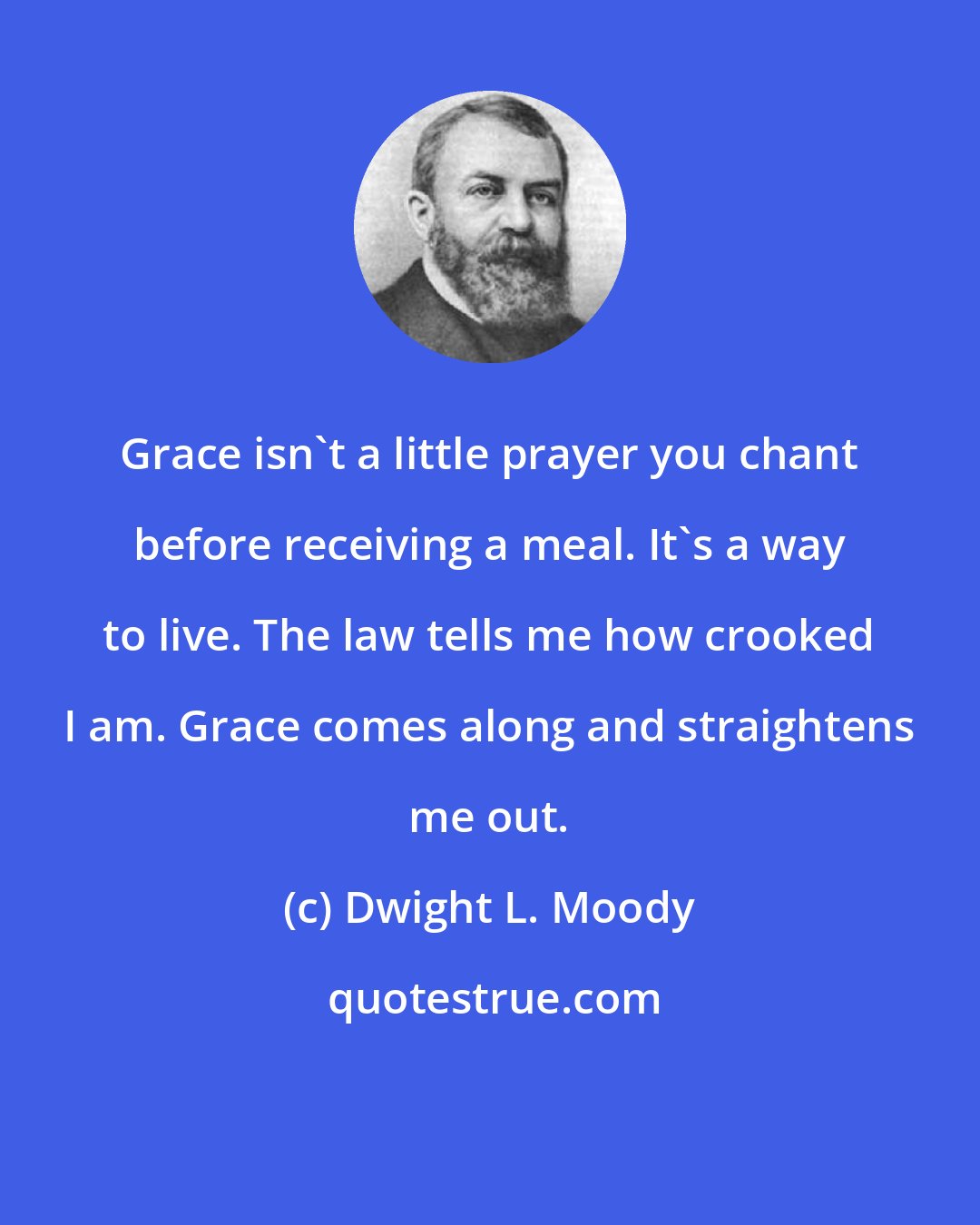 Dwight L. Moody: Grace isn't a little prayer you chant before receiving a meal. It's a way to live. The law tells me how crooked I am. Grace comes along and straightens me out.