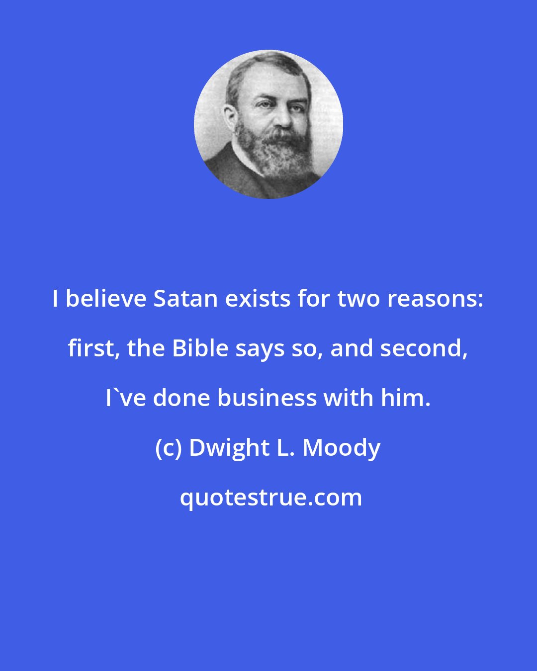 Dwight L. Moody: I believe Satan exists for two reasons: first, the Bible says so, and second, I've done business with him.