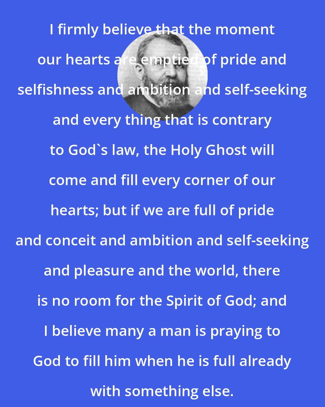 Dwight L. Moody: I firmly believe that the moment our hearts are emptied of pride and selfishness and ambition and self-seeking and every thing that is contrary to God's law, the Holy Ghost will come and fill every corner of our hearts; but if we are full of pride and conceit and ambition and self-seeking and pleasure and the world, there is no room for the Spirit of God; and I believe many a man is praying to God to fill him when he is full already with something else.