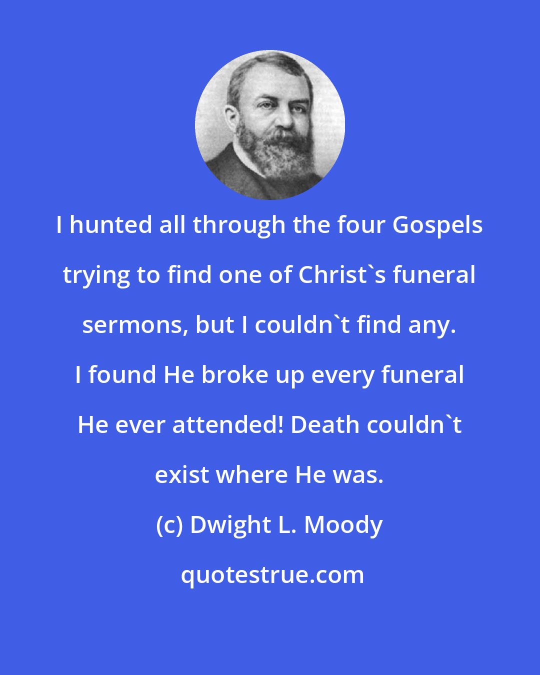 Dwight L. Moody: I hunted all through the four Gospels trying to find one of Christ's funeral sermons, but I couldn't find any. I found He broke up every funeral He ever attended! Death couldn't exist where He was.