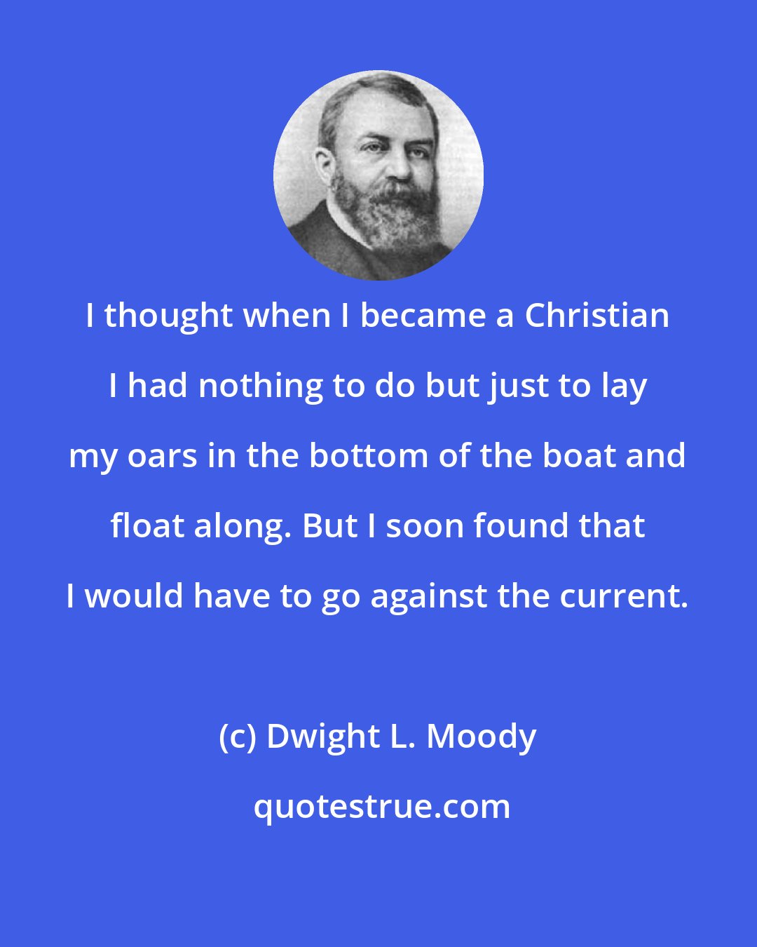 Dwight L. Moody: I thought when I became a Christian I had nothing to do but just to lay my oars in the bottom of the boat and float along. But I soon found that I would have to go against the current.