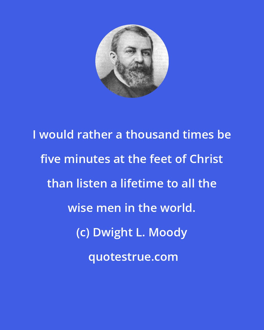 Dwight L. Moody: I would rather a thousand times be five minutes at the feet of Christ than listen a lifetime to all the wise men in the world.