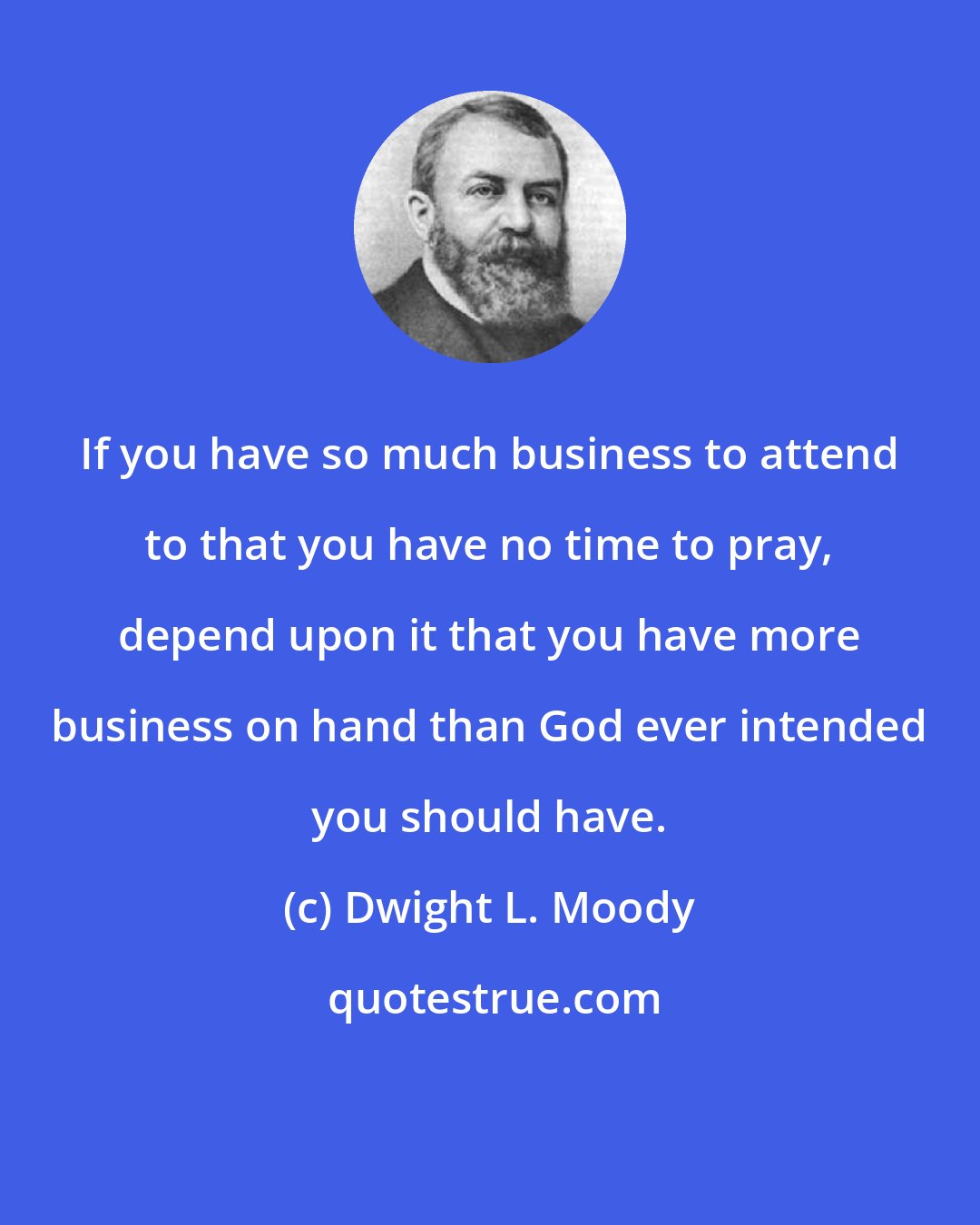 Dwight L. Moody: If you have so much business to attend to that you have no time to pray, depend upon it that you have more business on hand than God ever intended you should have.