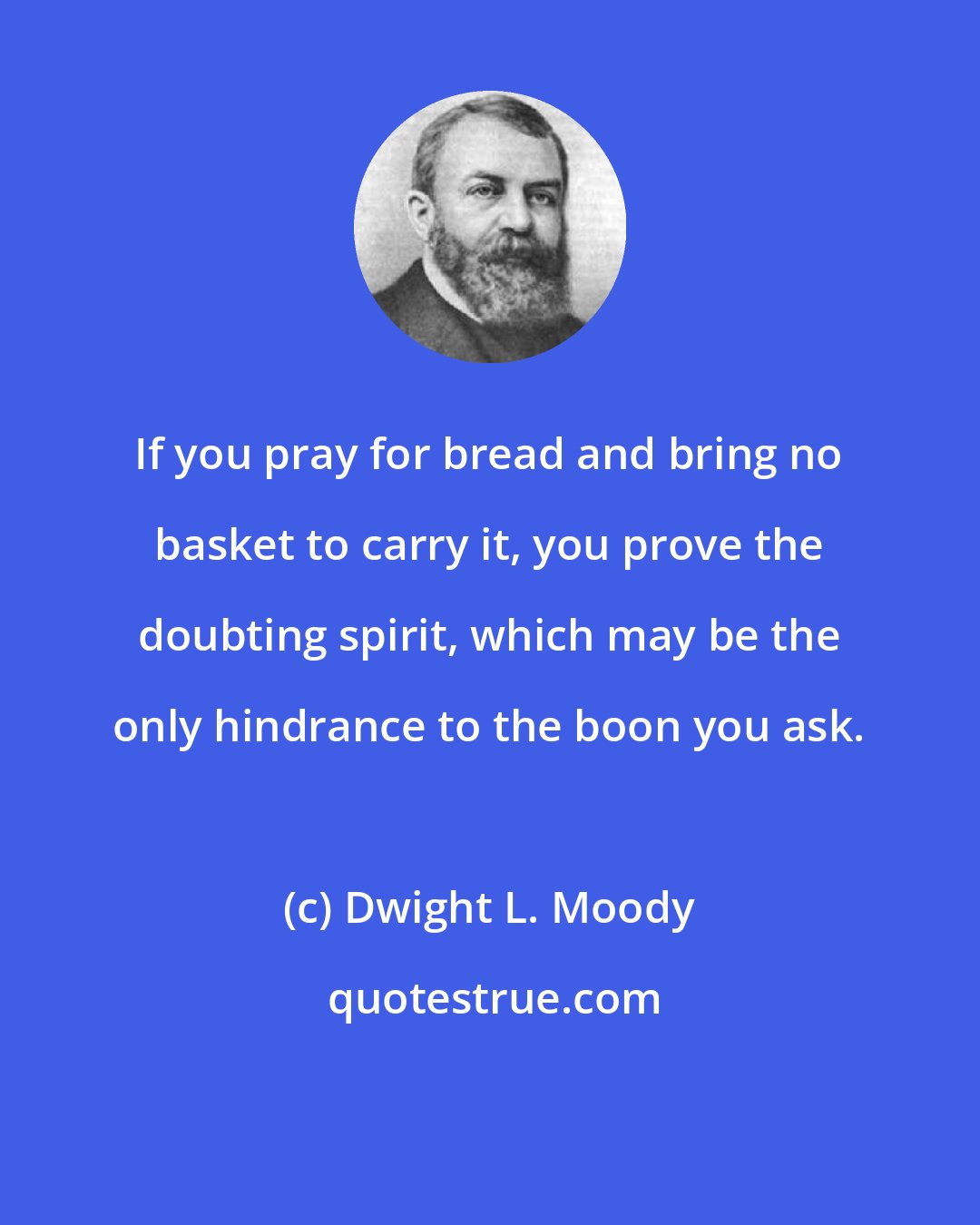 Dwight L. Moody: If you pray for bread and bring no basket to carry it, you prove the doubting spirit, which may be the only hindrance to the boon you ask.